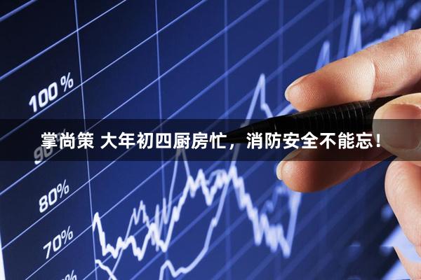 掌尚策 大年初四厨房忙，消防安全不能忘！