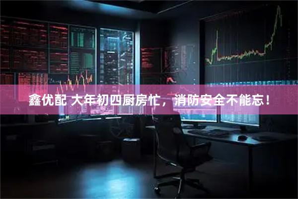 鑫优配 大年初四厨房忙，消防安全不能忘！