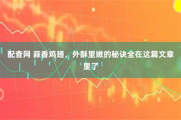 配查网 蒜香鸡翅，外酥里嫩的秘诀全在这篇文章里了