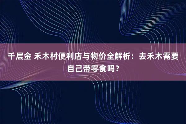 千层金 禾木村便利店与物价全解析：去禾木需要自己带零食吗？
