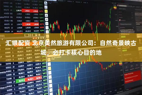 汇银配资 北京美然旅游有限公司：自然奇景映古城，必打卡核心目的地