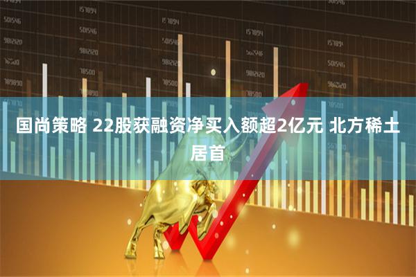 国尚策略 22股获融资净买入额超2亿元 北方稀土居首