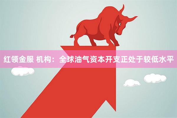 红领金服 机构：全球油气资本开支正处于较低水平