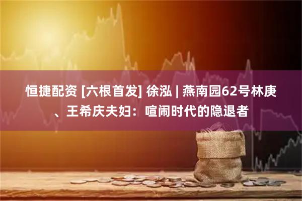 恒捷配资 [六根首发] 徐泓 | 燕南园62号林庚、王希庆夫妇：喧闹时代的隐退者