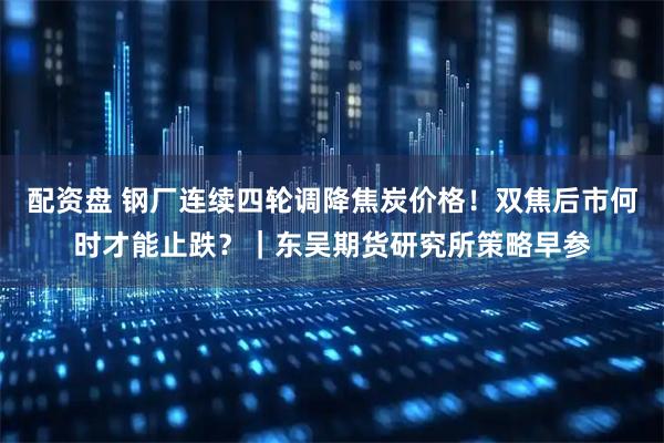 配资盘 钢厂连续四轮调降焦炭价格！双焦后市何时才能止跌？｜东吴期货研究所策略早参