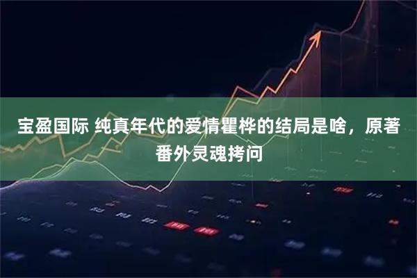 宝盈国际 纯真年代的爱情瞿桦的结局是啥，原著番外灵魂拷问