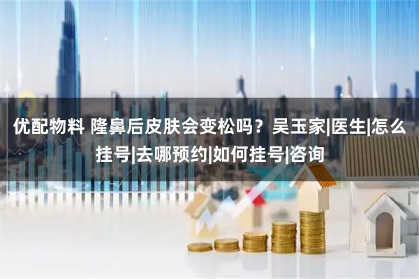 优配物料 隆鼻后皮肤会变松吗？吴玉家|医生|怎么挂号|去哪预约|如何挂号|咨询