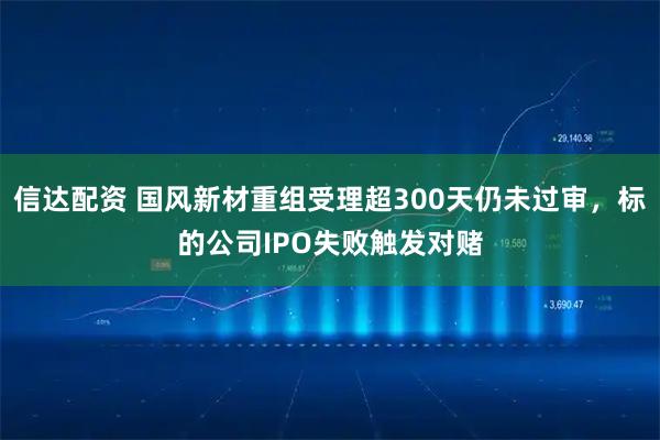 信达配资 国风新材重组受理超300天仍未过审，标的公司IPO失败触发对赌