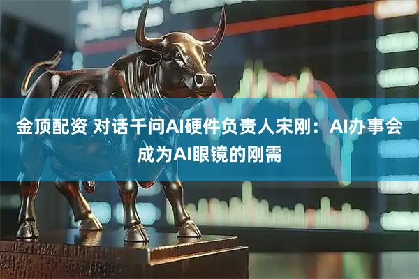 金顶配资 对话千问AI硬件负责人宋刚：AI办事会成为AI眼镜的刚需