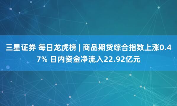 三星证券 每日龙虎榜 | 商品期货综合指数上涨0.47% 日内资金净流入22.92亿元