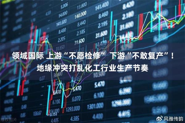 领域国际 上游“不愿检修” 下游“不敢复产”！地缘冲突打乱化工行业生产节奏