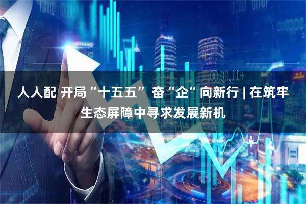 人人配 开局“十五五” 奋“企”向新行 | 在筑牢生态屏障中寻求发展新机