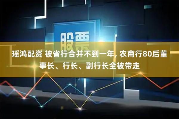 瑶鸿配资 被省行合并不到一年, 农商行80后董事长、行长、副行长全被带走
