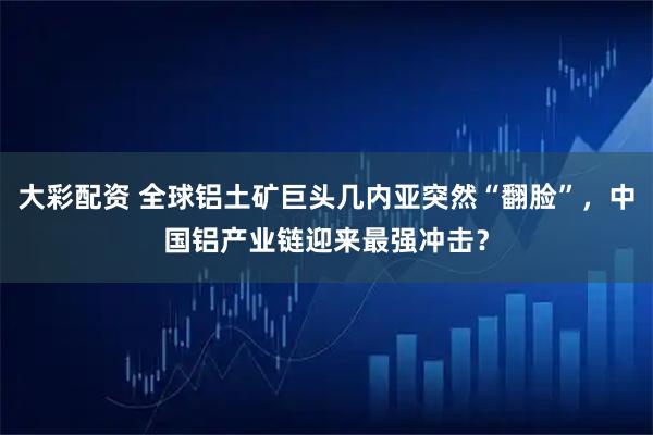 大彩配资 全球铝土矿巨头几内亚突然“翻脸”，中国铝产业链迎来最强冲击？
