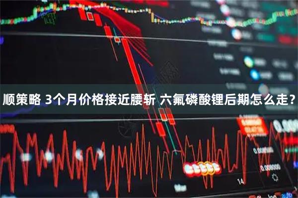 顺策略 3个月价格接近腰斩 六氟磷酸锂后期怎么走？