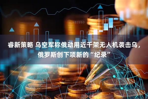 睿新策略 乌空军称俄动用近千架无人机袭击乌，俄罗斯创下项新的“纪录”