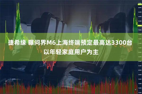 捷希缘 曝问界M6上海终端预定最高达3300台 以年轻家庭用户为主