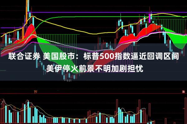 联合证券 美国股市：标普500指数逼近回调区间 美伊停火前景不明加剧担忧