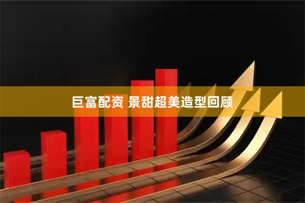 巨富配资 景甜超美造型回顾