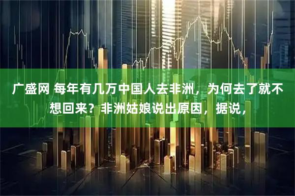 广盛网 每年有几万中国人去非洲，为何去了就不想回来？非洲姑娘说出原因，据说，