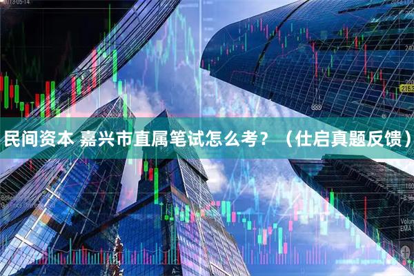 民间资本 嘉兴市直属笔试怎么考？（仕启真题反馈）