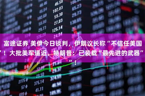 富途证券 美伊今日谈判，伊朗议长称“不信任美国”！大批美军逼近，特朗普：已装载“最先进的武器”！