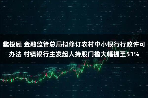趣投顾 金融监管总局拟修订农村中小银行行政许可办法 村镇银行主发起人持股门槛大幅提至51%