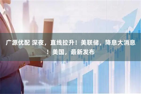 广源优配 深夜，直线拉升！美联储，降息大消息！美国，最新发布