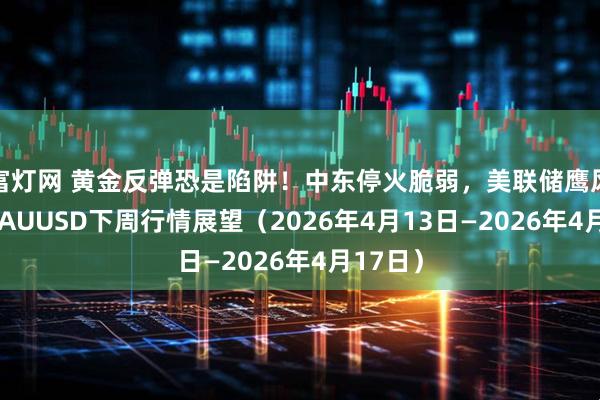 富灯网 黄金反弹恐是陷阱！中东停火脆弱，美联储鹰风再起 XAUUSD下周行情展望（2026年4月13日—2026年4月17日）