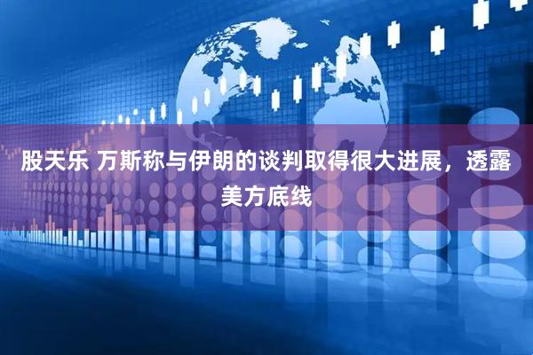 股天乐 万斯称与伊朗的谈判取得很大进展，透露美方底线