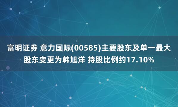 富明证券 意力国际(00585)主要股东及单一最大股东变更为韩旭洋 持股比例约17.10%