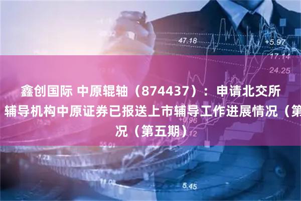 鑫创国际 中原辊轴（874437）：申请北交所上市，辅导机构中原证券已报送上市辅导工作进展情况（第五期）