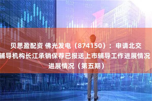 贝思盈配资 佛光发电（874150）：申请北交所上市，辅导机构长江承销保荐已报送上市辅导工作进展情况（第五期）