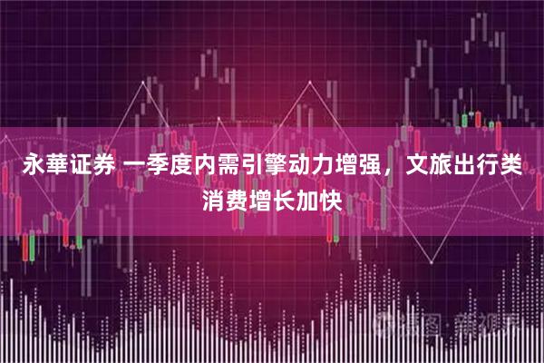 永華证券 一季度内需引擎动力增强，文旅出行类消费增长加快