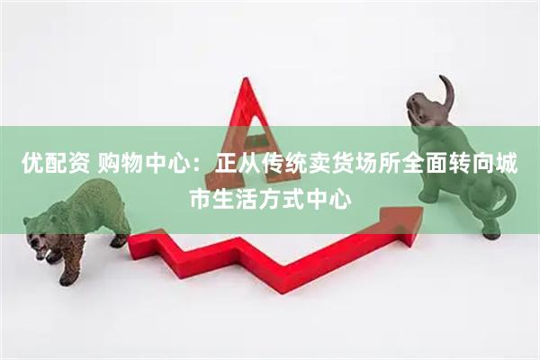 优配资 购物中心：正从传统卖货场所全面转向城市生活方式中心
