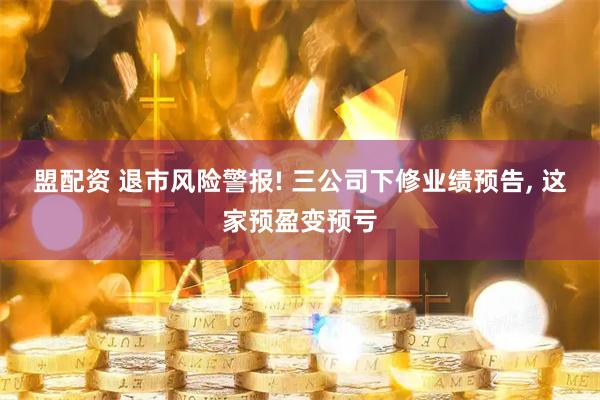 盟配资 退市风险警报! 三公司下修业绩预告, 这家预盈变预亏