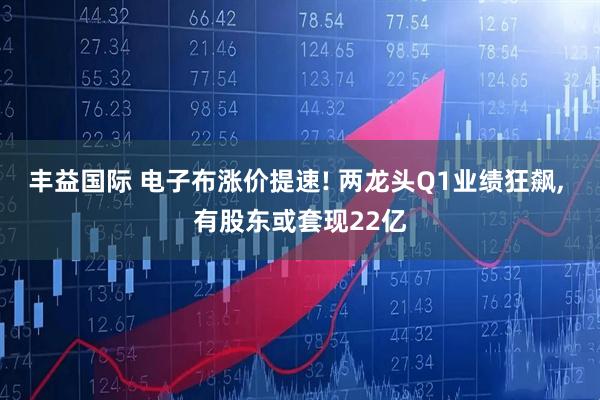 丰益国际 电子布涨价提速! 两龙头Q1业绩狂飙, 有股东或套现22亿