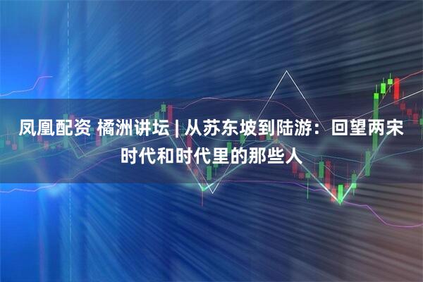 凤凰配资 橘洲讲坛 | 从苏东坡到陆游：回望两宋时代和时代里的那些人