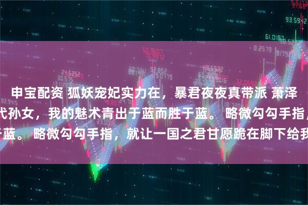 申宝配资 狐妖宠妃实力在，暴君夜夜真带派 萧泽沈如月 身为妲己的十八代孙女，我的魅术青出于蓝而胜于蓝。 略微勾勾手指，就让一国之君甘愿跪在脚下给我做奴。