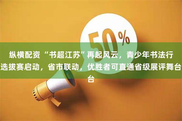 纵横配资 “书超江苏”再起风云，青少年书法行选拔赛启动，省市联动，优胜者可直通省级展评舞台