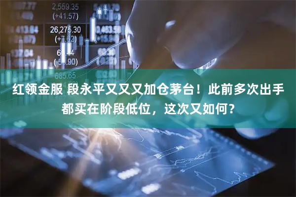 红领金服 段永平又又又加仓茅台!此前多次出手都买在阶段低位,这次又如何?