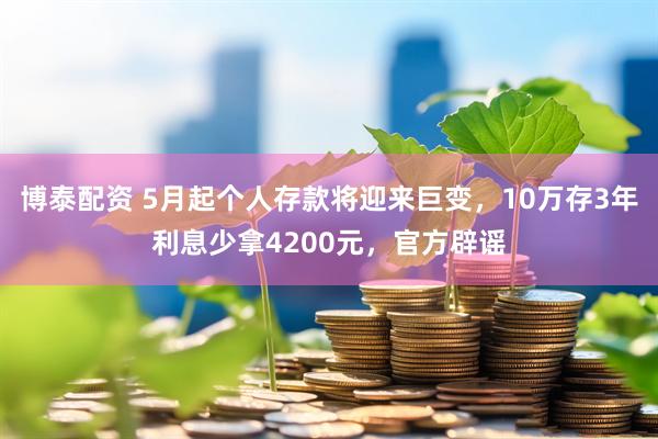 博泰配资 5月起个人存款将迎来巨变，10万存3年利息少拿4200元，官方辟谣