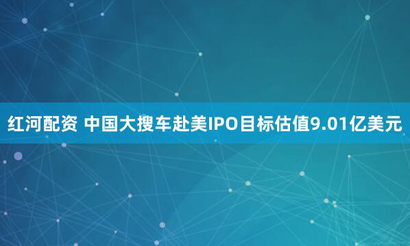 红河配资 中国大搜车赴美IPO目标估值9.01亿美元