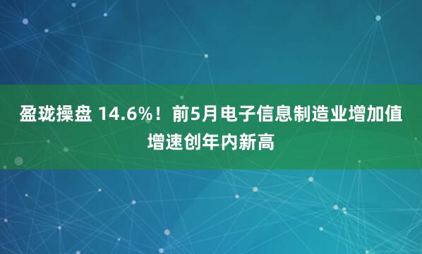 盈珑操盘 14.6%！前5月电子信息制造业增加值增速创年内新高