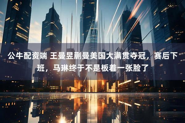 公牛配资端 王曼昱蒯曼美国大满贯夺冠，赛后下班，马琳终于不是板着一张脸了