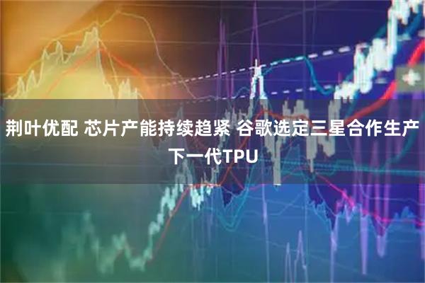荆叶优配 芯片产能持续趋紧 谷歌选定三星合作生产下一代TPU
