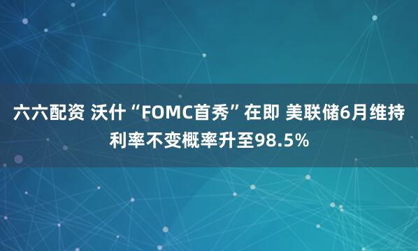 六六配资 沃什“FOMC首秀”在即 美联储6月维持利率不变概率升至98.5%