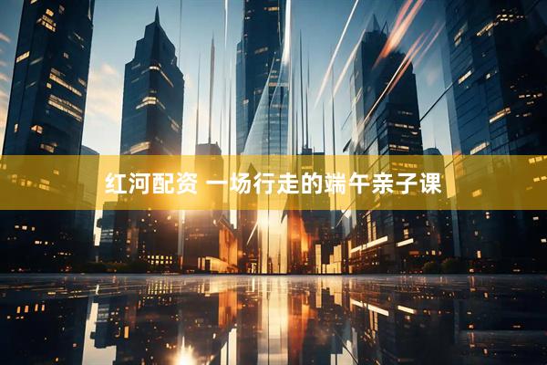 红河配资 一场行走的端午亲子课