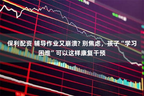 保利配资 辅导作业又崩溃? 别焦虑，孩子“学习困难”可以这样康复干预