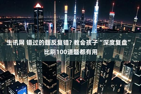 生讯网 错过的题反复错? 教会孩子“深度复盘”,比刷100道题都有用